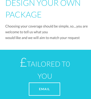 DESIGN YOUR OWN PACKAGE Choosing your coverage should be simple, so....you are welcome to tell us what you would like and we will aim to match your request TAILORED T0 YOU   EMAIL