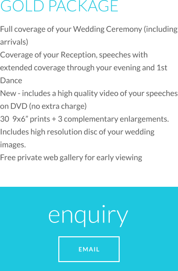 GOLD PACKAGE Full coverage of your Wedding Ceremony (including arrivals) Coverage of your Reception, speeches with extended coverage through your evening and 1st Dance New - includes a high quality video of your speeches on DVD (no extra charge) 30  9x6 prints + 3 complementary enlargements. Includes high resolution disc of your wedding images.  Free private web gallery for early viewing enquiry  EMAIL